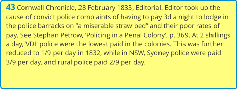 43 Cornwall Chronicle, 28 February 1835, Editorial. Editor took up the cause of convict police complaints of having to pay 3d a night to lodge in the police barracks on “a miserable straw bed” and their poor rates of pay. See Stephan Petrow, ‘Policing in a Penal Colony’, p. 369. At 2 shillings a day, VDL police were the lowest paid in the colonies. This was further reduced to 1/9 per day in 1832, while in NSW, Sydney police were paid 3/9 per day, and rural police paid 2/9 per day.
