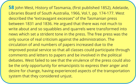58 John West, History of Tasmania, (first published 1852), Adelaide, Libraries Board of South Australia, 1966, Vol.1, pp. 174-177. West described the “extravagant excesses” of the Tasmanian press between 1831 and 1836. He argued that there was not much to write about and so squabbles and quarrels were transformed into news which set a strident tone in the press. The free press was the only source of real criticism against the administration. The circulation of and numbers of papers increased due to the improved postal service so that all classes could participate through comments and letters to papers and be involved in the political debates. West failed to see that the virulence of the press could also be the only opportunity for emancipists to express their anger and desire for change, having experienced aspects of the transportation system that they considered unjust.