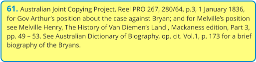 61. Australian Joint Copying Project, Reel PRO 267, 280/64, p.3, 1 January 1836, for Gov Arthur’s position about the case against Bryan; and for Melville’s position see Melville Henry, The History of Van Diemen’s Land , Mackaness edition, Part 3, pp. 49 – 53. See Australian Dictionary of Biography, op. cit. Vol.1, p. 173 for a brief biography of the Bryans.