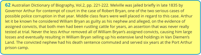 62 Australian Dictionary of Biography, Vol.2, pp. 221-222. Melville was jailed briefly in late 1835 by Governor Arthur for contempt of court in the case of Robert Bryan, one of the two serious cases of possible police corruption in that year. Middle class fears were well placed in regard to this case. Arthur let it be known he considered William Bryan as guilty as his nephew and alleged, on the evidence of assigned convicts, that both men had been rustling cattle for years, an assertion that was never really tested at trial. Never the less Arthur removed all of William Bryan’s assigned convicts, causing him large losses and eventually resulting in William Bryan selling up his extensive land holdings in Van Diemen’s Land. The convicted nephew had his death sentence commuted and served six years at the Port Arthur prison camp.