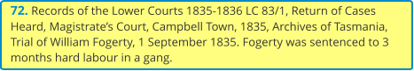 72. Records of the Lower Courts 1835-1836 LC 83/1, Return of Cases Heard, Magistrate’s Court, Campbell Town, 1835, Archives of Tasmania, Trial of William Fogerty, 1 September 1835. Fogerty was sentenced to 3 months hard labour in a gang.