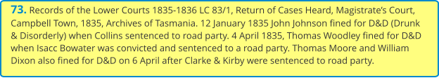 73. Records of the Lower Courts 1835-1836 LC 83/1, Return of Cases Heard, Magistrate’s Court, Campbell Town, 1835, Archives of Tasmania. 12 January 1835 John Johnson fined for D&D (Drunk & Disorderly) when Collins sentenced to road party. 4 April 1835, Thomas Woodley fined for D&D when Isacc Bowater was convicted and sentenced to a road party. Thomas Moore and William Dixon also fined for D&D on 6 April after Clarke & Kirby were sentenced to road party.