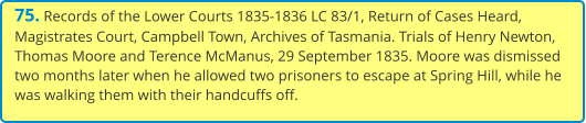 75. Records of the Lower Courts 1835-1836 LC 83/1, Return of Cases Heard, Magistrates Court, Campbell Town, Archives of Tasmania. Trials of Henry Newton, Thomas Moore and Terence McManus, 29 September 1835. Moore was dismissed two months later when he allowed two prisoners to escape at Spring Hill, while he was walking them with their handcuffs off.