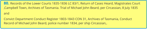 80. Records of the Lower Courts 1835-1836 LC 83/1, Return of Cases Heard, Magistrates Court ,Campbell Town, Archives of Tasmania. Trial of Michael John Beard, per Circassian, 8 July 1835 and Convict Department Conduct Register 1803-1843 CON 31, Archives of Tasmania, Conduct Record of Michael John Beard, police number 1834, per ship Circassian,. .