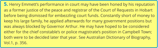5. Henry Emmett’s performance in court may have been honed by his reputation as a former justice of the peace and registrar of the Court of Requests in Hobart before being dismissed for embezzling court funds. Constantly short of money to keep his large family, he applied afterwards for many government positions but was always blocked by Governor Arthur. He may have hoped to be considered either for the chief constable’s or police magistrate’s position in Campbell Town; both were to be decided later that year. See Australian Dictionary of Biography, Vol.1, p. 356.