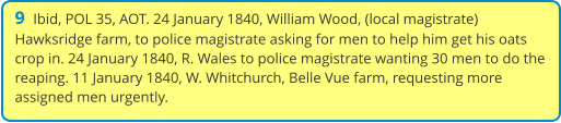 9  Ibid, POL 35, AOT. 24 January 1840, William Wood, (local magistrate) Hawksridge farm, to police magistrate asking for men to help him get his oats crop in. 24 January 1840, R. Wales to police magistrate wanting 30 men to do the reaping. 11 January 1840, W. Whitchurch, Belle Vue farm, requesting more assigned men urgently.
