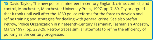 18 David Taylor, The new police in nineteenth-century England: crime, conflict, and control, Manchester, Manchester University Press, 1997, pp. 7, 89. Taylor argued that it took until well after the 1860 police reforms for the force to develop and refine training and strategies for dealing with general crime. See also Stefan Petrow, ‘Police Organization in nineteenth-Century Tasmania’, Tasmanian Ancestry, March 1997, pp. 223-29. Petrow traces similar attempts to refine the efficiency of policing as the century progressed.