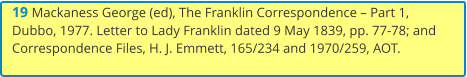 19 Mackaness George (ed), The Franklin Correspondence – Part 1, Dubbo, 1977. Letter to Lady Franklin dated 9 May 1839, pp. 77-78; and Correspondence Files, H. J. Emmett, 165/234 and 1970/259, AOT.