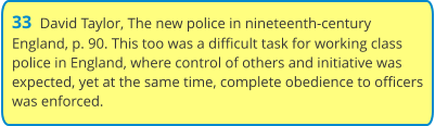 33  David Taylor, The new police in nineteenth-century England, p. 90. This too was a difficult task for working class police in England, where control of others and initiative was expected, yet at the same time, complete obedience to officers was enforced.