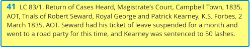 41  LC 83/1, Return of Cases Heard, Magistrate’s Court, Campbell Town, 1835, AOT, Trials of Robert Seward, Royal George and Patrick Kearney, K.S. Forbes, 2 March 1835, AOT. Seward had his ticket of leave suspended for a month and went to a road party for this time, and Kearney was sentenced to 50 lashes.