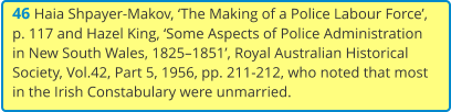 46 Haia Shpayer-Makov, ‘The Making of a Police Labour Force’, p. 117 and Hazel King, ‘Some Aspects of Police Administration in New South Wales, 1825–1851’, Royal Australian Historical Society, Vol.42, Part 5, 1956, pp. 211-212, who noted that most in the Irish Constabulary were unmarried.