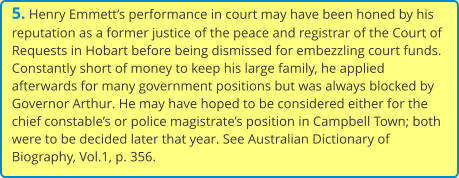 5. Henry Emmett’s performance in court may have been honed by his reputation as a former justice of the peace and registrar of the Court of Requests in Hobart before being dismissed for embezzling court funds. Constantly short of money to keep his large family, he applied afterwards for many government positions but was always blocked by Governor Arthur. He may have hoped to be considered either for the chief constable’s or police magistrate’s position in Campbell Town; both were to be decided later that year. See Australian Dictionary of Biography, Vol.1, p. 356.