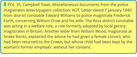 8 POL 35, Campbell Town, Miscellaneous documents from the police magistrates letters/papers collection, AOT. Letter dated 7 January 1840 from district constable Edward Williams to police magistrate Frederick Forth, concerning William Crow and his wife. The Ross district constable was acting in a welfare role, a role formerly adopted by local gentry-magistrates in Britain. Another letter from William Wood, magistrate at Snake Banks, explained the advice he had given a female convict, who had been returned to the Crown, but whose child had been kept by the woman’s former employer, without her consent.
