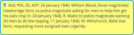 9  Ibid, POL 35, AOT. 24 January 1840, William Wood, (local magistrate) Hawksridge farm, to police magistrate asking for men to help him get his oats crop in. 24 January 1840, R. Wales to police magistrate wanting 30 men to do the reaping. 11 January 1840, W. Whitchurch, Belle Vue farm, requesting more assigned men urgently.