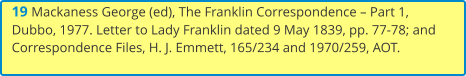 19 Mackaness George (ed), The Franklin Correspondence – Part 1, Dubbo, 1977. Letter to Lady Franklin dated 9 May 1839, pp. 77-78; and Correspondence Files, H. J. Emmett, 165/234 and 1970/259, AOT.