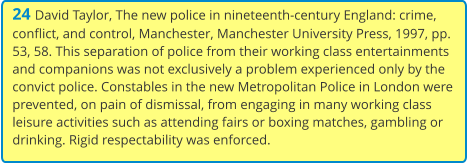 24 David Taylor, The new police in nineteenth-century England: crime, conflict, and control, Manchester, Manchester University Press, 1997, pp. 53, 58. This separation of police from their working class entertainments and companions was not exclusively a problem experienced only by the convict police. Constables in the new Metropolitan Police in London were prevented, on pain of dismissal, from engaging in many working class leisure activities such as attending fairs or boxing matches, gambling or drinking. Rigid respectability was enforced.