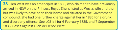 38 Ellen West was an emancipist in 1835, who claimed to have previously arrived in NSW on the Princess Royal. She is listed as West’s wife and the hut was likely to have been their home and situated in the Government compound. She had one further charge against her in 1835 for a drunk and disorderly offence. See LC81/1 for 6 February 1835, and 7 September 1835, Cases against Ellen or Elenor West.