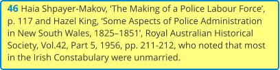 46 Haia Shpayer-Makov, ‘The Making of a Police Labour Force’, p. 117 and Hazel King, ‘Some Aspects of Police Administration in New South Wales, 1825–1851’, Royal Australian Historical Society, Vol.42, Part 5, 1956, pp. 211-212, who noted that most in the Irish Constabulary were unmarried.