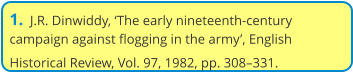 1.  J.R. Dinwiddy, ‘The early nineteenth-century campaign against flogging in the army’, English Historical Review, Vol. 97, 1982, pp. 308–331.