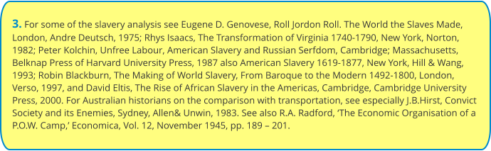 3. For some of the slavery analysis see Eugene D. Genovese, Roll Jordon Roll. The World the Slaves Made, London, Andre Deutsch, 1975; Rhys Isaacs, The Transformation of Virginia 1740-1790, New York, Norton, 1982; Peter Kolchin, Unfree Labour, American Slavery and Russian Serfdom, Cambridge; Massachusetts, Belknap Press of Harvard University Press, 1987 also American Slavery 1619-1877, New York, Hill & Wang, 1993; Robin Blackburn, The Making of World Slavery, From Baroque to the Modern 1492-1800, London, Verso, 1997, and David Eltis, The Rise of African Slavery in the Americas, Cambridge, Cambridge University Press, 2000. For Australian historians on the comparison with transportation, see especially J.B.Hirst, Convict Society and its Enemies, Sydney, Allen& Unwin, 1983. See also R.A. Radford, ‘The Economic Organisation of a P.O.W. Camp,’ Economica, Vol. 12, November 1945, pp. 189 – 201.
