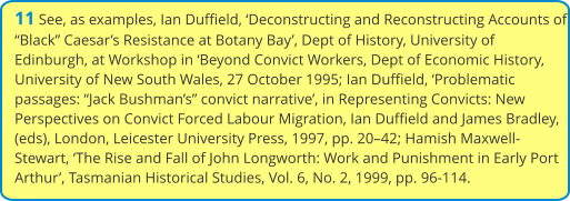 11 See, as examples, Ian Duffield, ‘Deconstructing and Reconstructing Accounts of “Black” Caesar’s Resistance at Botany Bay’, Dept of History, University of Edinburgh, at Workshop in ‘Beyond Convict Workers, Dept of Economic History, University of New South Wales, 27 October 1995; Ian Duffield, ‘Problematic passages: “Jack Bushman’s” convict narrative’, in Representing Convicts: New Perspectives on Convict Forced Labour Migration, Ian Duffield and James Bradley, (eds), London, Leicester University Press, 1997, pp. 20–42; Hamish Maxwell-Stewart, ‘The Rise and Fall of John Longworth: Work and Punishment in Early Port Arthur’, Tasmanian Historical Studies, Vol. 6, No. 2, 1999, pp. 96-114.