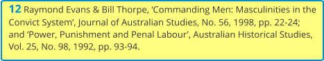 12 Raymond Evans & Bill Thorpe, ‘Commanding Men: Masculinities in the Convict System’, Journal of Australian Studies, No. 56, 1998, pp. 22-24; and ‘Power, Punishment and Penal Labour’, Australian Historical Studies, Vol. 25, No. 98, 1992, pp. 93-94.