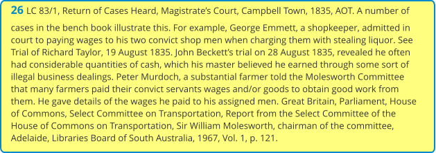 26 LC 83/1, Return of Cases Heard, Magistrate’s Court, Campbell Town, 1835, AOT. A number of cases in the bench book illustrate this. For example, George Emmett, a shopkeeper, admitted in court to paying wages to his two convict shop men when charging them with stealing liquor. See Trial of Richard Taylor, 19 August 1835. John Beckett’s trial on 28 August 1835, revealed he often had considerable quantities of cash, which his master believed he earned through some sort of illegal business dealings. Peter Murdoch, a substantial farmer told the Molesworth Committee that many farmers paid their convict servants wages and/or goods to obtain good work from them. He gave details of the wages he paid to his assigned men. Great Britain, Parliament, House of Commons, Select Committee on Transportation, Report from the Select Committee of the House of Commons on Transportation, Sir William Molesworth, chairman of the committee, Adelaide, Libraries Board of South Australia, 1967, Vol. 1, p. 121.