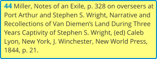 44 Miller, Notes of an Exile, p. 328 on overseers at Port Arthur and Stephen S. Wright, Narrative and Recollections of Van Diemen’s Land During Three Years Captivity of Stephen S. Wright, (ed) Caleb Lyon, New York, J. Winchester, New World Press, 1844, p. 21.