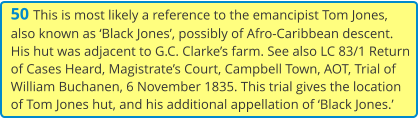 50 This is most likely a reference to the emancipist Tom Jones, also known as ‘Black Jones’, possibly of Afro-Caribbean descent. His hut was adjacent to G.C. Clarke’s farm. See also LC 83/1 Return of Cases Heard, Magistrate’s Court, Campbell Town, AOT, Trial of William Buchanen, 6 November 1835. This trial gives the location of Tom Jones hut, and his additional appellation of ‘Black Jones.’
