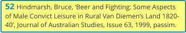 52 Hindmarsh, Bruce, ‘Beer and Fighting: Some Aspects of Male Convict Leisure in Rural Van Diemen’s Land 1820-40’, Journal of Australian Studies, Issue 63, 1999, passim.