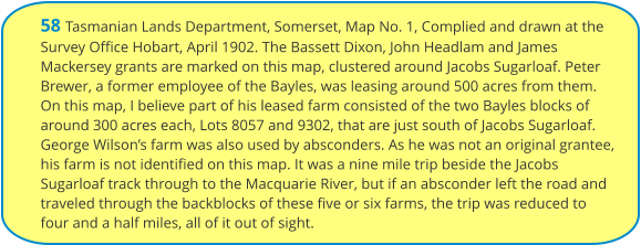 58 Tasmanian Lands Department, Somerset, Map No. 1, Complied and drawn at the Survey Office Hobart, April 1902. The Bassett Dixon, John Headlam and James Mackersey grants are marked on this map, clustered around Jacobs Sugarloaf. Peter Brewer, a former employee of the Bayles, was leasing around 500 acres from them. On this map, I believe part of his leased farm consisted of the two Bayles blocks of around 300 acres each, Lots 8057 and 9302, that are just south of Jacobs Sugarloaf. George Wilson’s farm was also used by absconders. As he was not an original grantee, his farm is not identified on this map. It was a nine mile trip beside the Jacobs Sugarloaf track through to the Macquarie River, but if an absconder left the road and traveled through the backblocks of these five or six farms, the trip was reduced to four and a half miles, all of it out of sight.