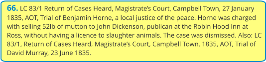 66. LC 83/1 Return of Cases Heard, Magistrate’s Court, Campbell Town, 27 January 1835, AOT, Trial of Benjamin Horne, a local justice of the peace. Horne was charged with selling 52lb of mutton to John Dickenson, publican at the Robin Hood Inn at Ross, without having a licence to slaughter animals. The case was dismissed. Also: LC 83/1, Return of Cases Heard, Magistrate’s Court, Campbell Town, 1835, AOT, Trial of David Murray, 23 June 1835.