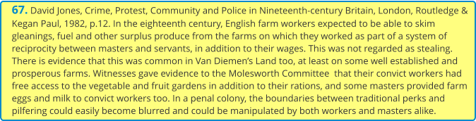 67. David Jones, Crime, Protest, Community and Police in Nineteenth-century Britain, London, Routledge & Kegan Paul, 1982, p.12. In the eighteenth century, English farm workers expected to be able to skim gleanings, fuel and other surplus produce from the farms on which they worked as part of a system of reciprocity between masters and servants, in addition to their wages. This was not regarded as stealing. There is evidence that this was common in Van Diemen’s Land too, at least on some well established and prosperous farms. Witnesses gave evidence to the Molesworth Committee  that their convict workers had free access to the vegetable and fruit gardens in addition to their rations, and some masters provided farm eggs and milk to convict workers too. In a penal colony, the boundaries between traditional perks and pilfering could easily become blurred and could be manipulated by both workers and masters alike.