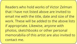 Readers who hold works of Victor Zelman that I have not listed above are invited to email me with the title, date and size of the work. These will be added to the above lists if appropriate. Likewise, anyone with photos, sketchbooks or other personal memorabilia of this artist are also invited to contact me.